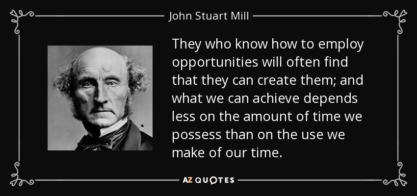 They who know how to employ opportunities will often find that they can create them; and what we can achieve depends less on the amount of time we possess than on the use we make of our time. - John Stuart Mill