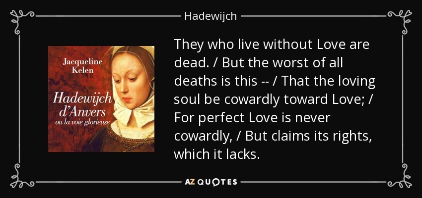 They who live without Love are dead. / But the worst of all deaths is this -- / That the loving soul be cowardly toward Love; / For perfect Love is never cowardly, / But claims its rights, which it lacks. - Hadewijch