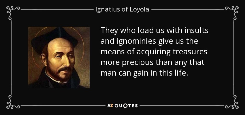 They who load us with insults and ignominies give us the means of acquiring treasures more precious than any that man can gain in this life. - Ignatius of Loyola