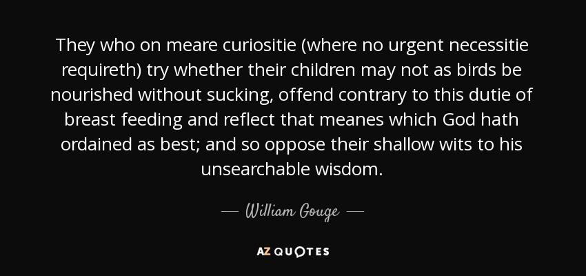 They who on meare curiositie (where no urgent necessitie requireth) try whether their children may not as birds be nourished without sucking, offend contrary to this dutie of breast feeding and reflect that meanes which God hath ordained as best; and so oppose their shallow wits to his unsearchable wisdom. - William Gouge