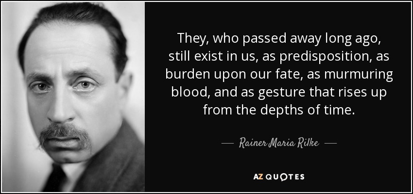 They, who passed away long ago, still exist in us, as predisposition, as burden upon our fate, as murmuring blood, and as gesture that rises up from the depths of time. - Rainer Maria Rilke
