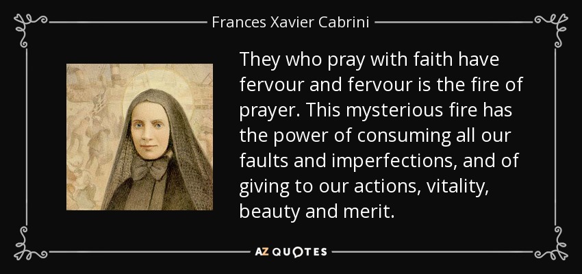They who pray with faith have fervour and fervour is the fire of prayer. This mysterious fire has the power of consuming all our faults and imperfections, and of giving to our actions, vitality, beauty and merit. - Frances Xavier Cabrini
