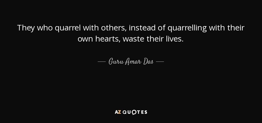 They who quarrel with others, instead of quarrelling with their own hearts, waste their lives. - Guru Amar Das