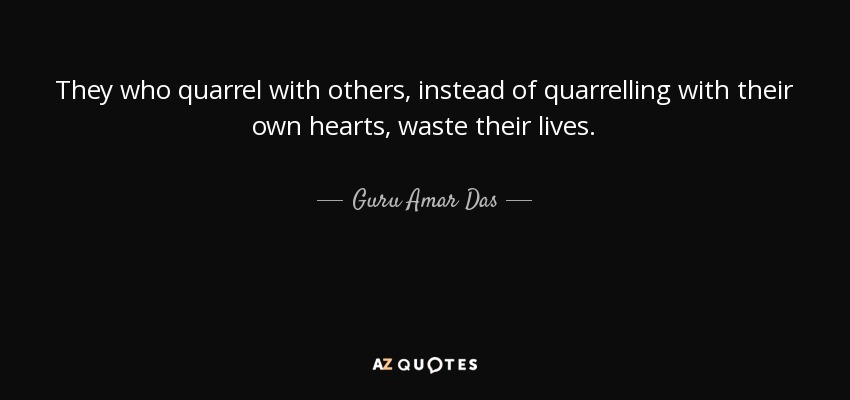 They who quarrel with others, instead of quarrelling with their own hearts, waste their lives. - Guru Amar Das