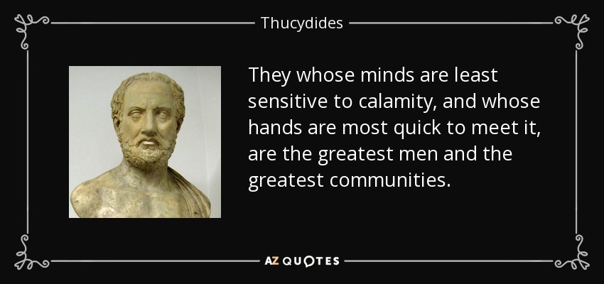 They whose minds are least sensitive to calamity, and whose hands are most quick to meet it, are the greatest men and the greatest communities. - Thucydides