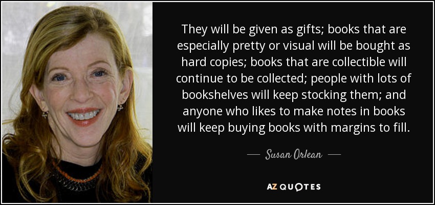 They will be given as gifts; books that are especially pretty or visual will be bought as hard copies; books that are collectible will continue to be collected; people with lots of bookshelves will keep stocking them; and anyone who likes to make notes in books will keep buying books with margins to fill. - Susan Orlean
