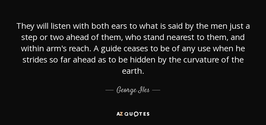 They will listen with both ears to what is said by the men just a step or two ahead of them, who stand nearest to them, and within arm's reach. A guide ceases to be of any use when he strides so far ahead as to be hidden by the curvature of the earth. - George Iles