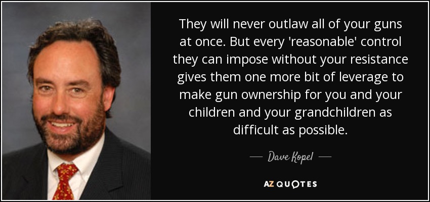 They will never outlaw all of your guns at once. But every 'reasonable' control they can impose without your resistance gives them one more bit of leverage to make gun ownership for you and your children and your grandchildren as difficult as possible. - Dave Kopel