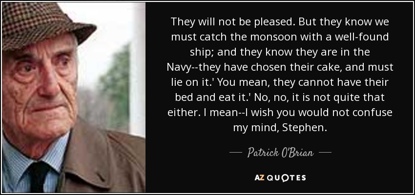 They will not be pleased. But they know we must catch the monsoon with a well-found ship; and they know they are in the Navy--they have chosen their cake, and must lie on it.' You mean, they cannot have their bed and eat it.' No, no, it is not quite that either. I mean--I wish you would not confuse my mind, Stephen. - Patrick O'Brian