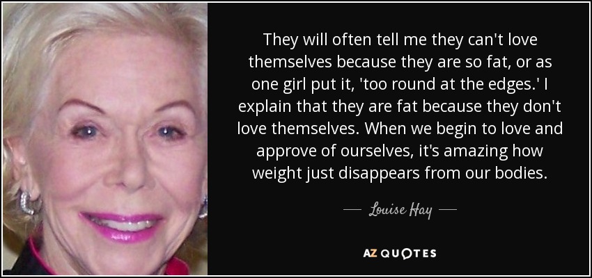 They will often tell me they can't love themselves because they are so fat, or as one girl put it, 'too round at the edges.' I explain that they are fat because they don't love themselves. When we begin to love and approve of ourselves, it's amazing how weight just disappears from our bodies. - Louise Hay