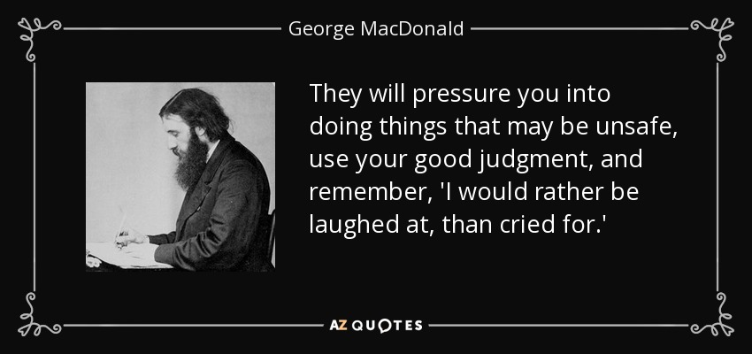 They will pressure you into doing things that may be unsafe, use your good judgment, and remember, 'I would rather be laughed at, than cried for.' - George MacDonald