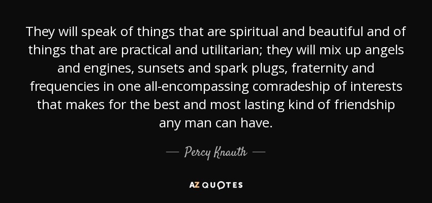They will speak of things that are spiritual and beautiful and of things that are practical and utilitarian; they will mix up angels and engines, sunsets and spark plugs, fraternity and frequencies in one all-encompassing comradeship of interests that makes for the best and most lasting kind of friendship any man can have. - Percy Knauth