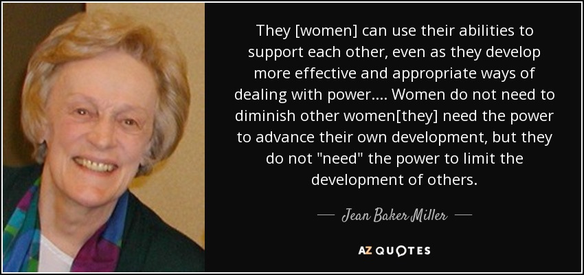 They [women] can use their abilities to support each other, even as they develop more effective and appropriate ways of dealing with power.... Women do not need to diminish other women[they] need the power to advance their own development, but they do not 