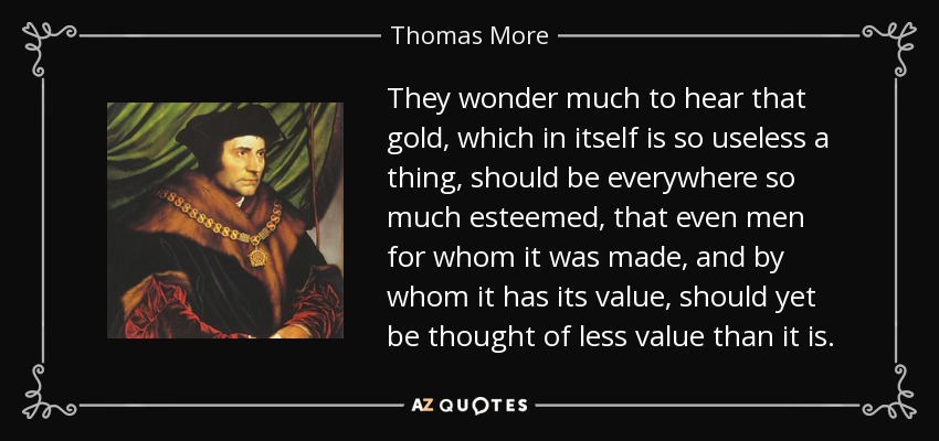 They wonder much to hear that gold, which in itself is so useless a thing, should be everywhere so much esteemed, that even men for whom it was made, and by whom it has its value, should yet be thought of less value than it is. - Thomas More