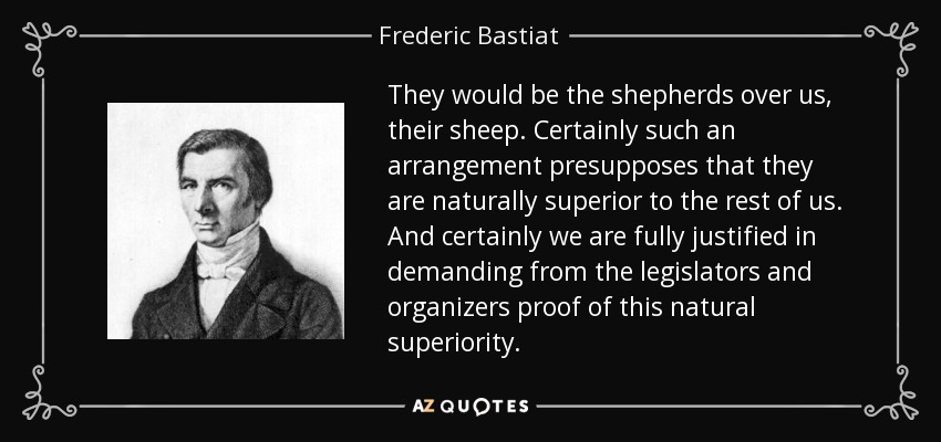 They would be the shepherds over us, their sheep. Certainly such an arrangement presupposes that they are naturally superior to the rest of us. And certainly we are fully justified in demanding from the legislators and organizers proof of this natural superiority. - Frederic Bastiat
