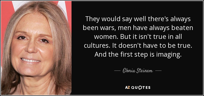 They would say well there's always been wars, men have always beaten women. But it isn't true in all cultures. It doesn't have to be true. And the first step is imaging. - Gloria Steinem