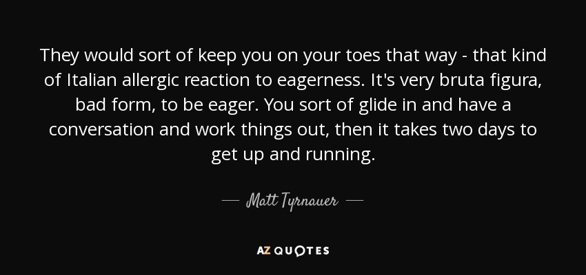 They would sort of keep you on your toes that way - that kind of Italian allergic reaction to eagerness. It's very bruta figura, bad form, to be eager. You sort of glide in and have a conversation and work things out, then it takes two days to get up and running. - Matt Tyrnauer