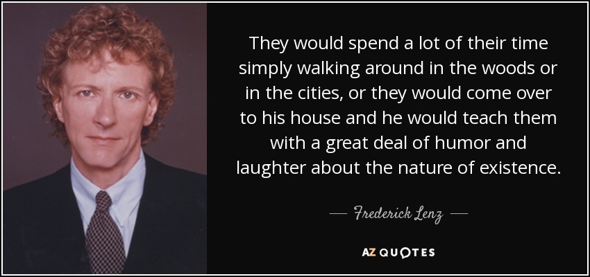 They would spend a lot of their time simply walking around in the woods or in the cities, or they would come over to his house and he would teach them with a great deal of humor and laughter about the nature of existence. - Frederick Lenz
