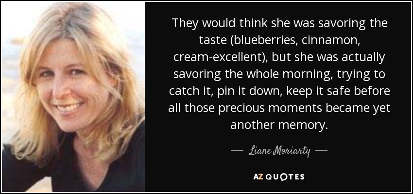 They would think she was savoring the taste (blueberries, cinnamon, cream-excellent), but she was actually savoring the whole morning, trying to catch it, pin it down, keep it safe before all those precious moments became yet another memory. - Liane Moriarty