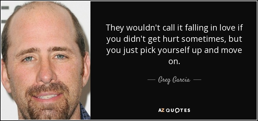 They wouldn't call it falling in love if you didn't get hurt sometimes, but you just pick yourself up and move on. - Greg Garcia