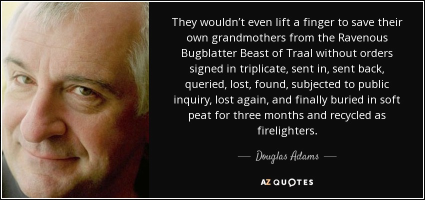 They wouldn’t even lift a finger to save their own grandmothers from the Ravenous Bugblatter Beast of Traal without orders signed in triplicate, sent in, sent back, queried, lost, found, subjected to public inquiry, lost again, and finally buried in soft peat for three months and recycled as firelighters. - Douglas Adams