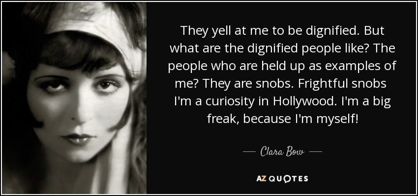 They yell at me to be dignified. But what are the dignified people like? The people who are held up as examples of me? They are snobs. Frightful snobs I'm a curiosity in Hollywood. I'm a big freak, because I'm myself! - Clara Bow