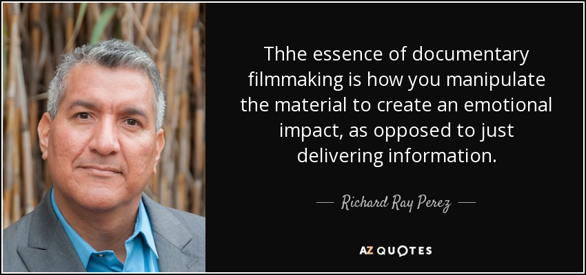 Thhe essence of documentary filmmaking is how you manipulate the material to create an emotional impact, as opposed to just delivering information. - Richard Ray Perez