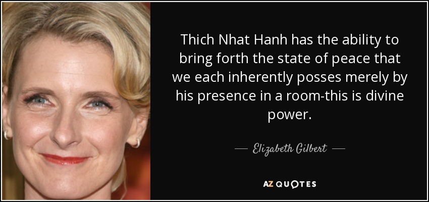 Thich Nhat Hanh has the ability to bring forth the state of peace that we each inherently posses merely by his presence in a room-this is divine power. - Elizabeth Gilbert
