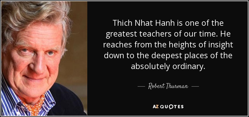 Thich Nhat Hanh is one of the greatest teachers of our time. He reaches from the heights of insight down to the deepest places of the absolutely ordinary. - Robert Thurman