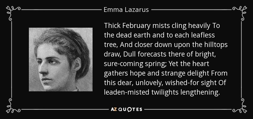 Thick February mists cling heavily To the dead earth and to each leafless tree, And closer down upon the hilltops draw, Dull forecasts there of bright, sure-coming spring; Yet the heart gathers hope and strange delight From this dear, unlovely, wished-for sight Of leaden-misted twilights lengthening. - Emma Lazarus