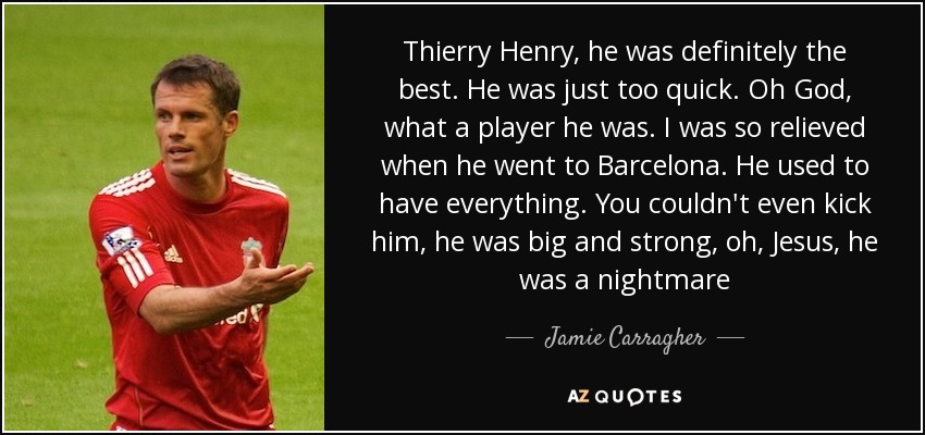Thierry Henry, he was definitely the best. He was just too quick. Oh God, what a player he was. I was so relieved when he went to Barcelona. He used to have everything. You couldn't even kick him, he was big and strong, oh, Jesus, he was a nightmare - Jamie Carragher