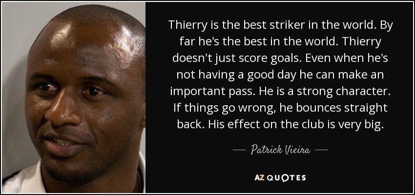 Thierry is the best striker in the world. By far he's the best in the world. Thierry doesn't just score goals. Even when he's not having a good day he can make an important pass. He is a strong character. If things go wrong, he bounces straight back. His effect on the club is very big. - Patrick Vieira