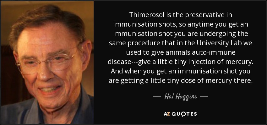 Thimerosol is the preservative in immunisation shots, so anytime you get an immunisation shot you are undergoing the same procedure that in the University Lab we used to give animals auto-immune disease---give a little tiny injection of mercury. And when you get an immunisation shot you are getting a little tiny dose of mercury there. - Hal Huggins