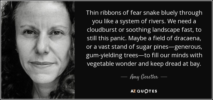 Thin ribbons of fear snake bluely through you like a system of rivers. We need a cloudburst or soothing landscape fast, to still this panic. Maybe a field of dracaena, or a vast stand of sugar pines—generous, gum-yielding trees—to fill our minds with vegetable wonder and keep dread at bay. - Amy Gerstler