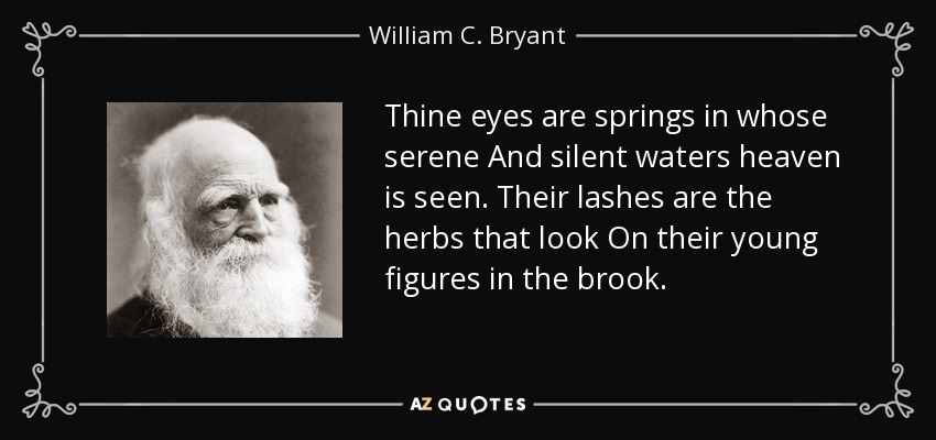 Thine eyes are springs in whose serene And silent waters heaven is seen. Their lashes are the herbs that look On their young figures in the brook. - William C. Bryant