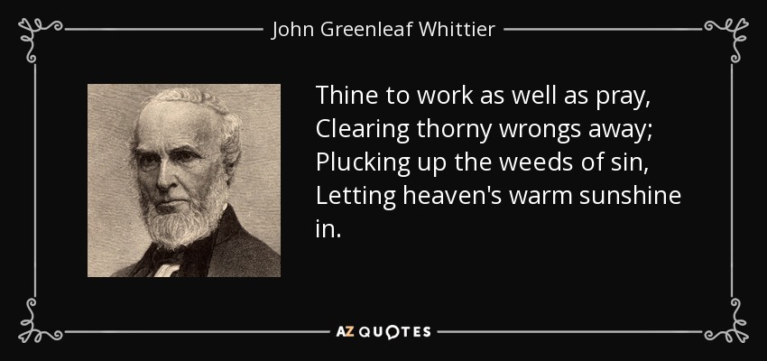 Thine to work as well as pray, Clearing thorny wrongs away; Plucking up the weeds of sin, Letting heaven's warm sunshine in. - John Greenleaf Whittier