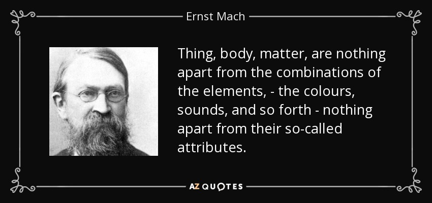 Thing, body, matter, are nothing apart from the combinations of the elements, - the colours, sounds, and so forth - nothing apart from their so-called attributes. - Ernst Mach