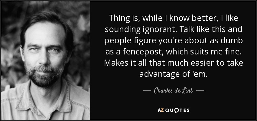 Thing is, while I know better, I like sounding ignorant. Talk like this and people figure you're about as dumb as a fencepost, which suits me fine. Makes it all that much easier to take advantage of 'em. - Charles de Lint