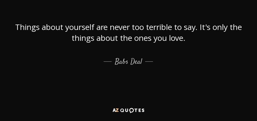 Things about yourself are never too terrible to say. It's only the things about the ones you love. - Babs Deal