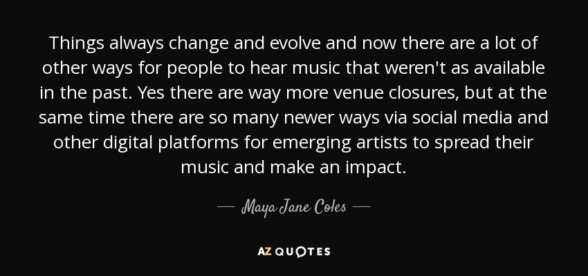 Things always change and evolve and now there are a lot of other ways for people to hear music that weren't as available in the past. Yes there are way more venue closures, but at the same time there are so many newer ways via social media and other digital platforms for emerging artists to spread their music and make an impact. - Maya Jane Coles