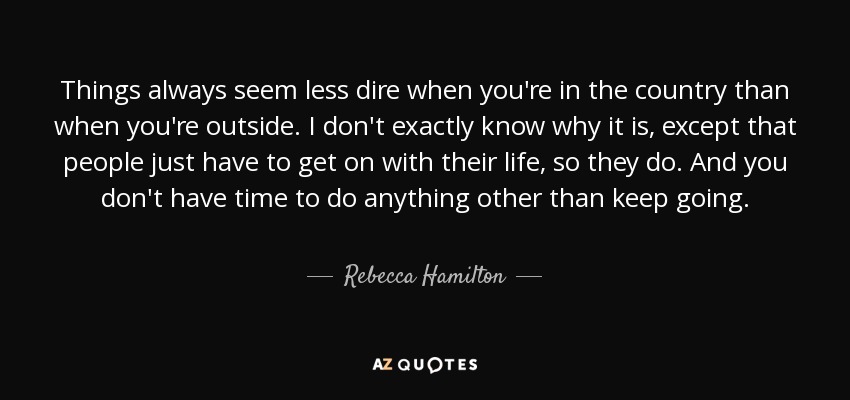 Things always seem less dire when you're in the country than when you're outside. I don't exactly know why it is, except that people just have to get on with their life, so they do. And you don't have time to do anything other than keep going. - Rebecca Hamilton