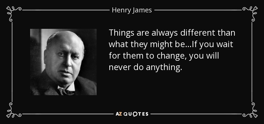 Things are always different than what they might be...If you wait for them to change, you will never do anything. - Henry James