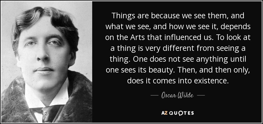 Things are because we see them, and what we see, and how we see it, depends on the Arts that influenced us. To look at a thing is very different from seeing a thing. One does not see anything until one sees its beauty. Then, and then only, does it comes into existence. - Oscar Wilde