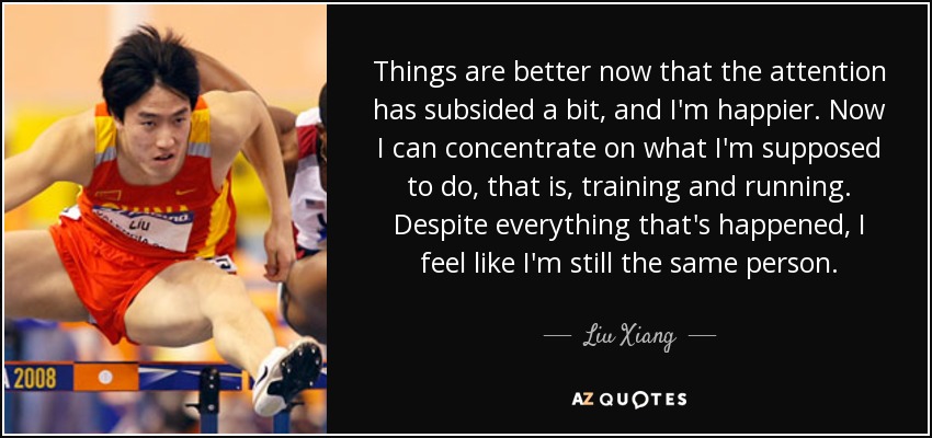 Things are better now that the attention has subsided a bit, and I'm happier. Now I can concentrate on what I'm supposed to do, that is, training and running. Despite everything that's happened, I feel like I'm still the same person. - Liu Xiang