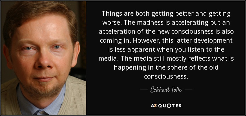 Things are both getting better and getting worse. The madness is accelerating but an acceleration of the new consciousness is also coming in. However, this latter development is less apparent when you listen to the media. The media still mostly reflects what is happening in the sphere of the old consciousness. - Eckhart Tolle