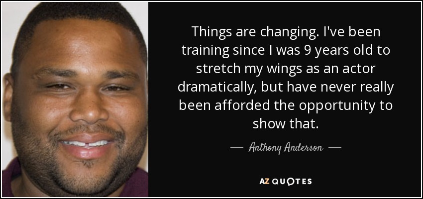 Things are changing. I've been training since I was 9 years old to stretch my wings as an actor dramatically, but have never really been afforded the opportunity to show that. - Anthony Anderson
