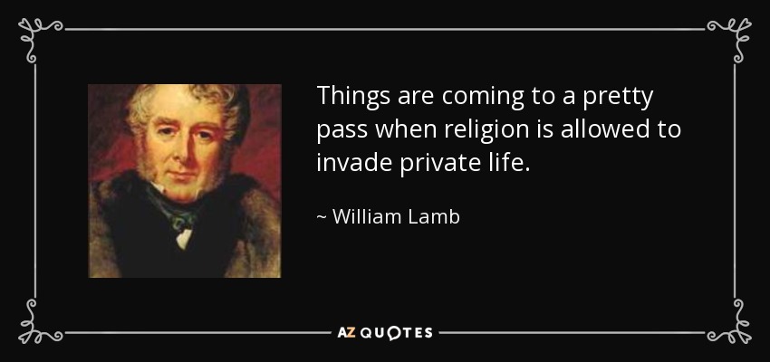 Things are coming to a pretty pass when religion is allowed to invade private life. - William Lamb, 2nd Viscount Melbourne