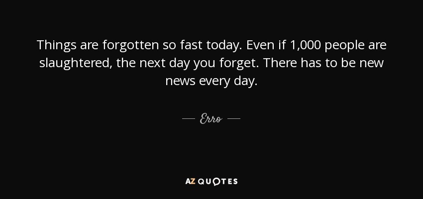 Things are forgotten so fast today. Even if 1,000 people are slaughtered, the next day you forget. There has to be new news every day. - Erro