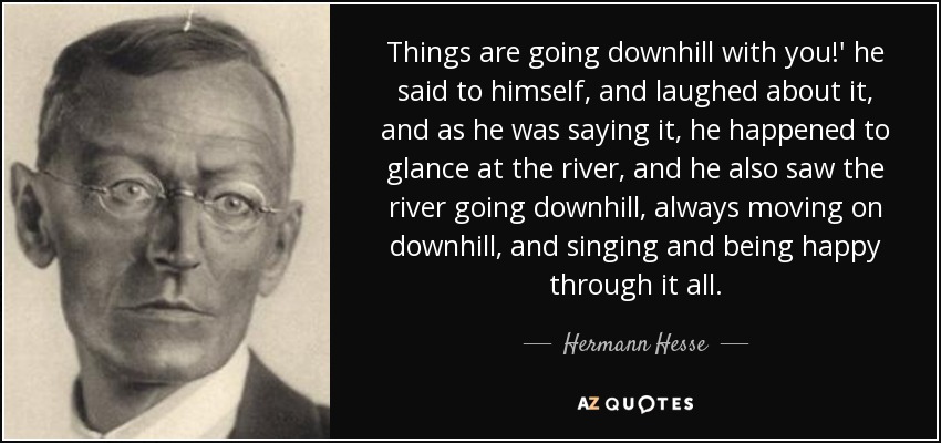 Things are going downhill with you!' he said to himself, and laughed about it, and as he was saying it, he happened to glance at the river, and he also saw the river going downhill, always moving on downhill, and singing and being happy through it all. - Hermann Hesse