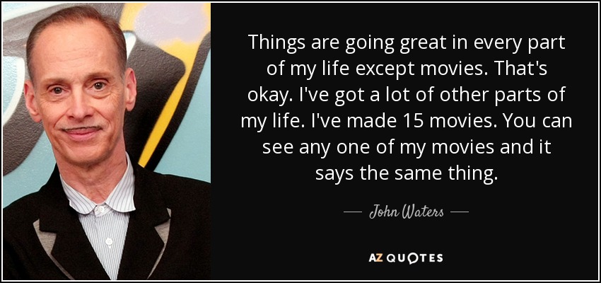 Things are going great in every part of my life except movies. That's okay. I've got a lot of other parts of my life. I've made 15 movies. You can see any one of my movies and it says the same thing. - John Waters